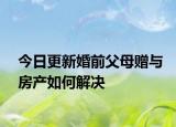 今日更新婚前父母赠与房产如何解决