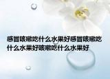 感冒咳嗽吃什么水果好感冒咳嗽吃什么水果好咳嗽吃什么水果好