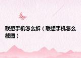 联想手机怎么拆（联想手机怎么截图）