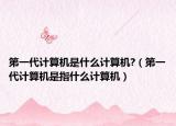 第一代计算机是什么计算机?（第一代计算机是指什么计算机）