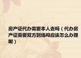 房产证代办需要本人去吗（代办房产证需要双方到场吗应该怎么办理呢）