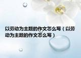 以劳动为主题的作文怎么写（以劳动为主题的作文怎么写）