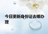 今日更新身份证去哪办理