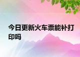 今日更新火车票能补打印吗