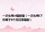 一次头颅ct辐射量（一次头颅CT约等于8个月日常辐射）