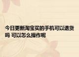 今日更新淘宝买的手机可以退货吗 可以怎么操作呢
