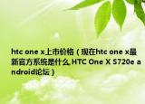 htc one x上市价格（现在htc one x最新官方系统是什么,HTC One X S720e android论坛）