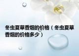冬虫夏草香烟的价格（冬虫夏草香烟的价格多少）