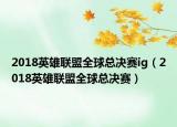 2018英雄联盟全球总决赛ig（2018英雄联盟全球总决赛）