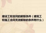 建设工程合同的解除条件（建筑工程施工合同无效解除的条件有什么）