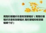 戴隐形眼睛好还是框架眼镜好（戴隐形眼镜好还是框架眼镜好,隐形眼镜和框架眼镜哪个好）