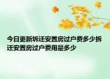今日更新坼迁安置房过户费多少拆迁安置房过户费用是多少