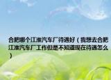合肥哪个江淮汽车厂待遇好（我想去合肥江淮汽车厂工作但是不知道现在待遇怎么）