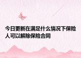 今日更新在满足什么情况下保险人可以解除保险合同