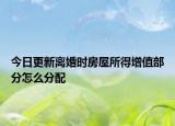 今日更新离婚时房屋所得增值部分怎么分配