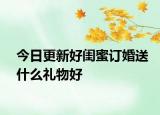 今日更新好闺蜜订婚送什么礼物好