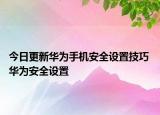 今日更新华为手机安全设置技巧 华为安全设置