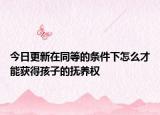 今日更新在同等的条件下怎么才能获得孩子的抚养权