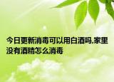 今日更新消毒可以用白酒吗,家里没有酒精怎么消毒