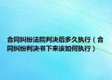 合同纠纷法院判决后多久执行（合同纠纷判决书下来该如何执行）