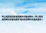 早上起床后应该是先刷牙还是先喝水（早上起床是先喝水还是先刷牙,起床后先喝水还是先刷牙）