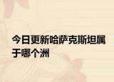 今日更新哈萨克斯坦属于哪个洲