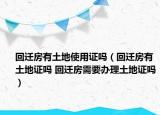 回迁房有土地使用证吗（回迁房有土地证吗 回迁房需要办理土地证吗）