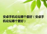 安卓手机论坛哪个最好（安卓手机论坛哪个更好）