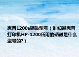 惠普1200a硒鼓型号（谁知道惠普打印机HP-1200所用的硒鼓是什么型号的?）
