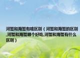 河蟹和海蟹有啥区别（河蟹和海蟹的区别,河蟹和海蟹哪个好吃,河蟹和海蟹有什么区别）