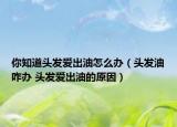 你知道头发爱出油怎么办（头发油咋办 头发爱出油的原因）