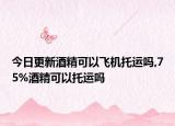 今日更新酒精可以飞机托运吗,75%酒精可以托运吗