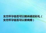 女方怀孕是否可以起诉返还彩礼（女方怀孕是否可以要离婚）