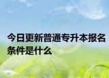 今日更新普通专升本报名条件是什么
