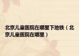 北京儿童医院在哪里下地铁（北京儿童医院在哪里）