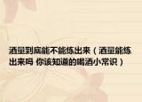 酒量到底能不能练出来（酒量能练出来吗 你该知道的喝酒小常识）