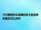 今日更新协议离婚后孩子的抚养权是否可以改判