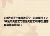 dnf透明天空和普通天空一起穿属性（DNF透明天空套与普通天空套不同?混搭穿有套装属性吗?）