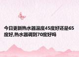 今日更新热水器温度45度好还是65度好,热水器调到70度好吗