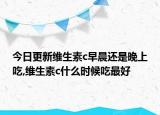 今日更新维生素c早晨还是晚上吃,维生素c什么时候吃最好