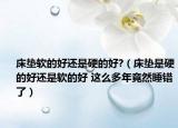 床垫软的好还是硬的好?（床垫是硬的好还是软的好 这么多年竟然睡错了）