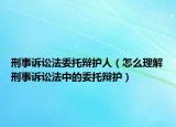 刑事诉讼法委托辩护人（怎么理解刑事诉讼法中的委托辩护）