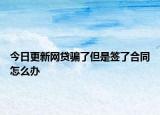 今日更新网贷骗了但是签了合同怎么办