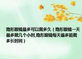 隐形眼镜最多可以戴多久（隐形眼镜一天最多戴几个小时,隐形眼镜每天最多能戴多长时间）