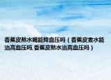 香蕉皮熬水喝能降血压吗（香蕉皮煮水能治高血压吗,香蕉皮熬水治高血压吗）