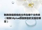 魅族微信接收的文件在哪个文件夹（魅族16plus微信接收的文档在哪里）