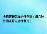 今日更新怎样治疗色斑（哪几种外治法可以治疗色斑）