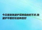 今日更新微波炉买转盘的好不好,微波炉平板好还是转盘好
