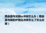 路由器与光猫ip冲突怎么办（路由器与猫的IP地址冲突怎么了怎么处理）