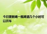 今日更新喝一瓶啤酒几个小时可以开车